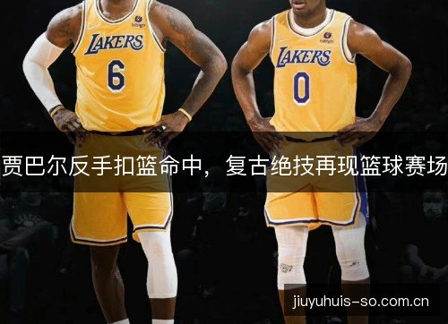 贾巴尔反手扣篮命中,复古绝技再现篮球赛场 贾巴尔反手扣篮命中,复古绝技再现篮球赛场