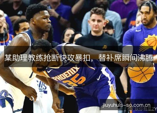 某助理教练抢断快攻暴扣,替补席瞬间沸腾 某助理教练抢断快攻暴扣,替补席瞬间沸腾