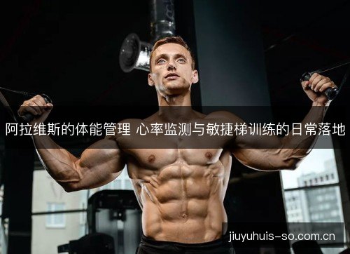 阿拉维斯的体能管理 心率监测与敏捷梯训练的日常落地